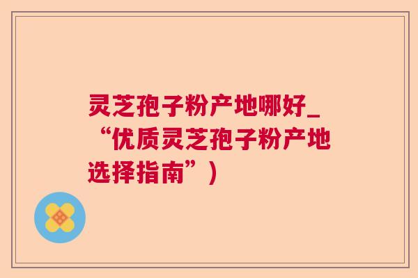 灵芝孢子粉产地哪好_“优质灵芝孢子粉产地选择指南”)
