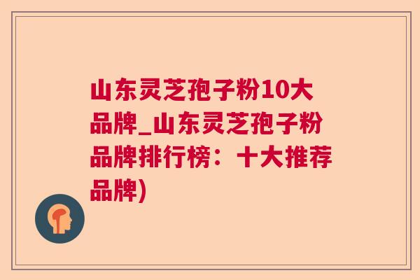 山东灵芝孢子粉10大品牌_山东灵芝孢子粉品牌排行榜：十大推荐品牌)