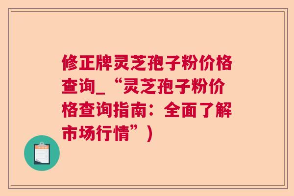 修正牌灵芝孢子粉价格查询_“灵芝孢子粉价格查询指南：全面了解市场行情”)