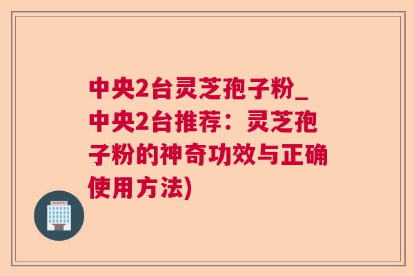 中央2台灵芝孢子粉_中央2台推荐：灵芝孢子粉的神奇功效与正确使用方法)