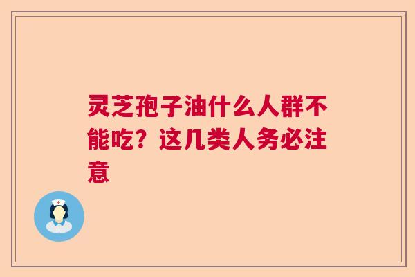 灵芝孢子油什么人群不能吃？这几类人务必注意