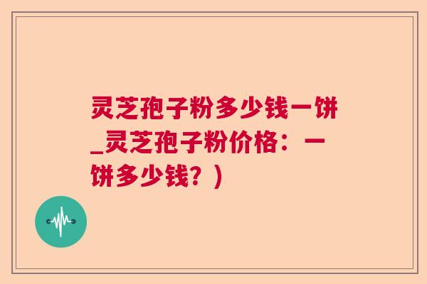 灵芝孢子粉多少钱一饼_灵芝孢子粉价格：一饼多少钱？)