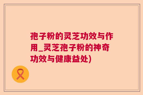 孢子粉的灵芝功效与作用_灵芝孢子粉的神奇功效与健康益处)