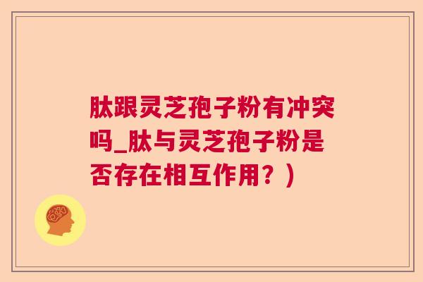 肽跟灵芝孢子粉有冲突吗_肽与灵芝孢子粉是否存在相互作用？)
