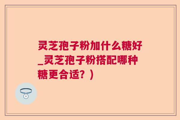 灵芝孢子粉加什么糖好_灵芝孢子粉搭配哪种糖更合适？)