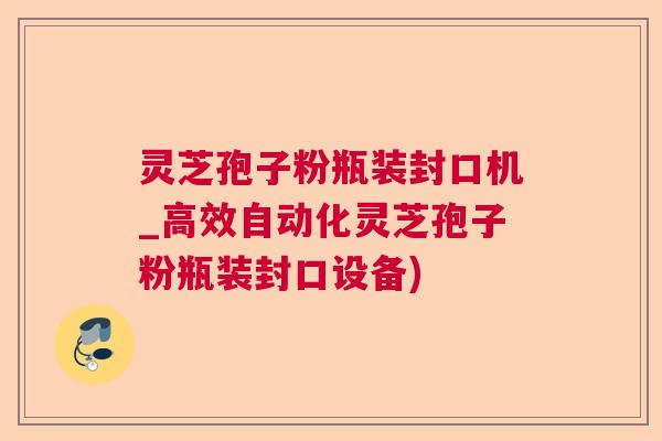 灵芝孢子粉瓶装封口机_高效自动化灵芝孢子粉瓶装封口设备)