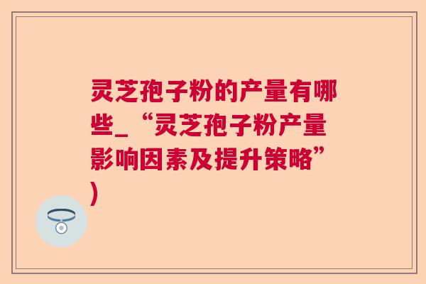 灵芝孢子粉的产量有哪些_“灵芝孢子粉产量影响因素及提升策略”)