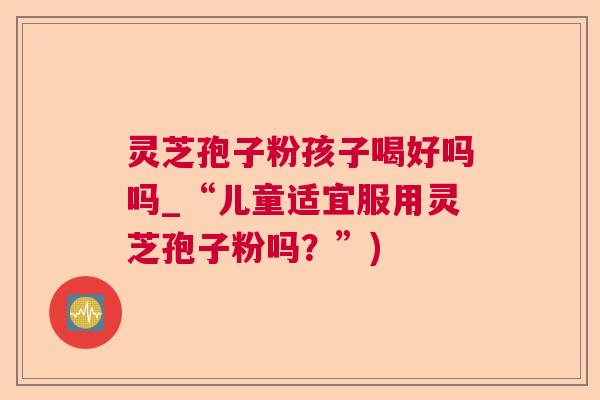 灵芝孢子粉孩子喝好吗吗_“儿童适宜服用灵芝孢子粉吗？”)