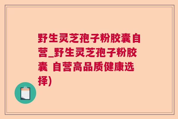 野生灵芝孢子粉胶囊自营_野生灵芝孢子粉胶囊 自营高品质健康选择)
