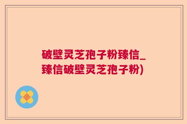 破壁灵芝孢子粉臻信_臻信破壁灵芝孢子粉)