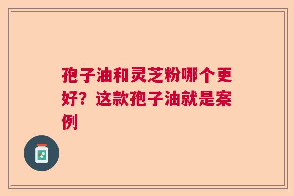 孢子油和灵芝粉哪个更好？这款孢子油就是案例