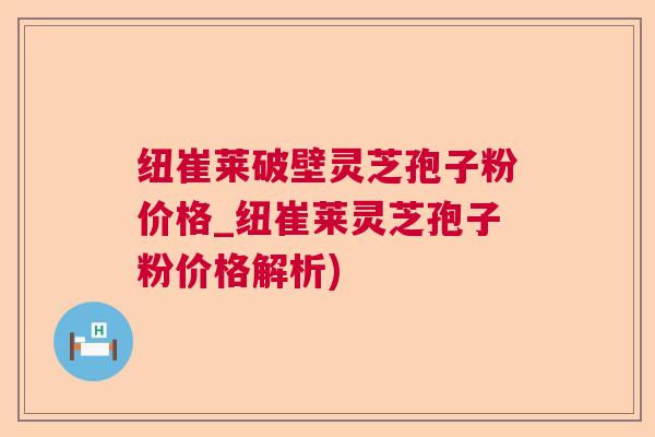 纽崔莱破壁灵芝孢子粉价格_纽崔莱灵芝孢子粉价格解析)
