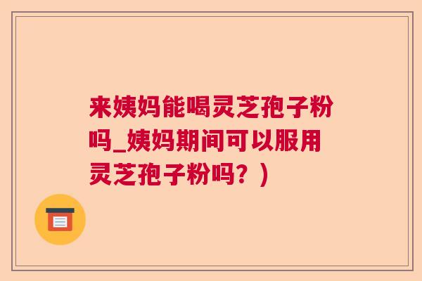 来姨妈能喝灵芝孢子粉吗_姨妈期间可以服用灵芝孢子粉吗？)