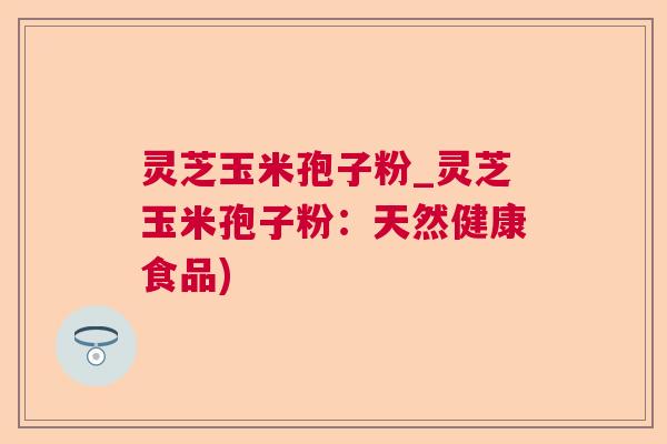灵芝玉米孢子粉_灵芝玉米孢子粉：天然健康食品)