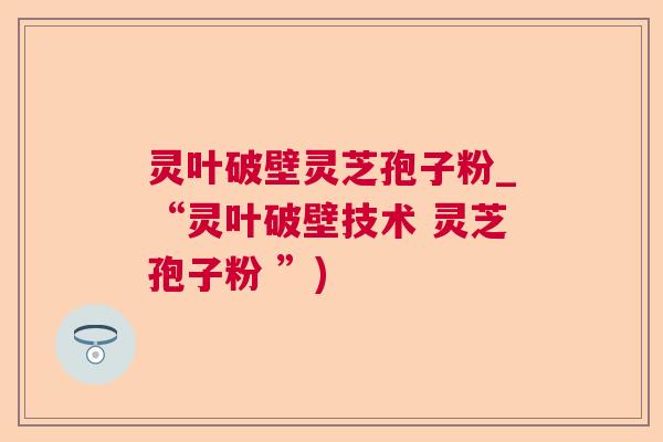 灵叶破壁灵芝孢子粉_“灵叶破壁技术 灵芝孢子粉 ”)