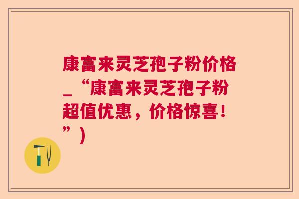 康富来灵芝孢子粉价格_“康富来灵芝孢子粉超值优惠，价格惊喜！”)