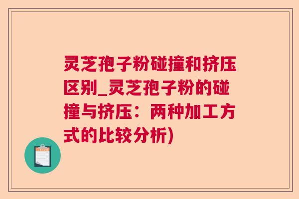 灵芝孢子粉碰撞和挤压区别_灵芝孢子粉的碰撞与挤压：两种加工方式的比较分析)