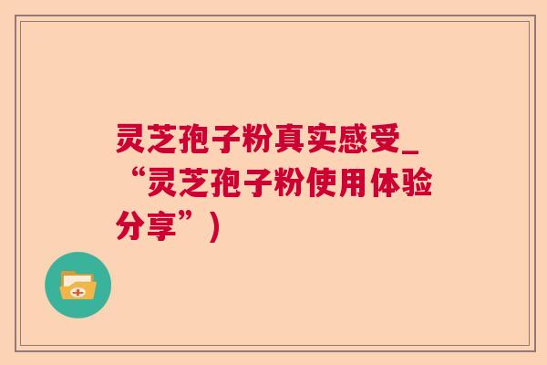 灵芝孢子粉真实感受_“灵芝孢子粉使用体验分享”)