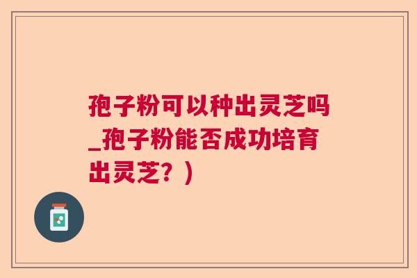 孢子粉可以种出灵芝吗_孢子粉能否成功培育出灵芝？)