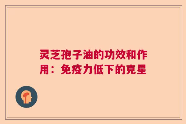 灵芝孢子油的功效和作用：免疫力低下的克星