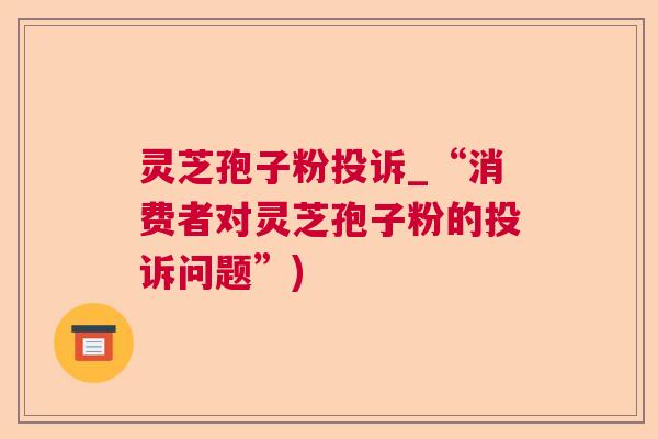 灵芝孢子粉投诉_“消费者对灵芝孢子粉的投诉问题”)