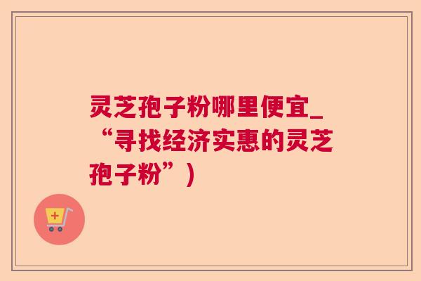 灵芝孢子粉哪里便宜_“寻找经济实惠的灵芝孢子粉”)