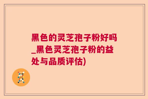 黑色的灵芝孢子粉好吗_黑色灵芝孢子粉的益处与品质评估)