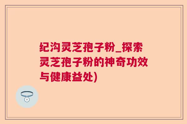纪沟灵芝孢子粉_探索灵芝孢子粉的神奇功效与健康益处)