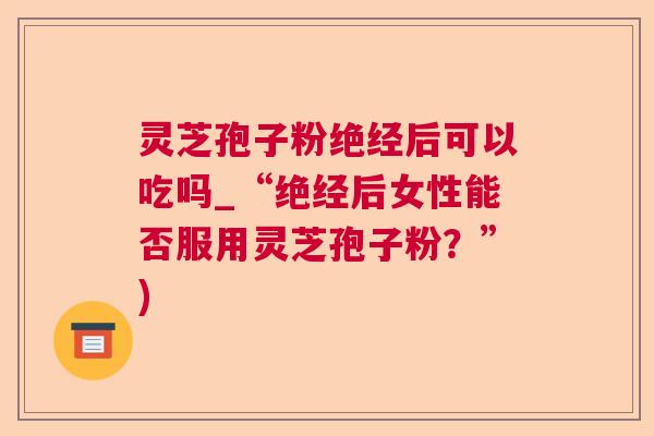 灵芝孢子粉绝经后可以吃吗_“绝经后女性能否服用灵芝孢子粉？”)