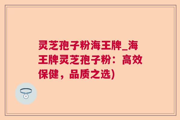 灵芝孢子粉海王牌_海王牌灵芝孢子粉：高效保健，品质之选)