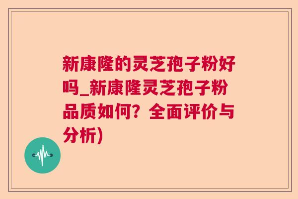 新康隆的灵芝孢子粉好吗_新康隆灵芝孢子粉品质如何？全面评价与分析)