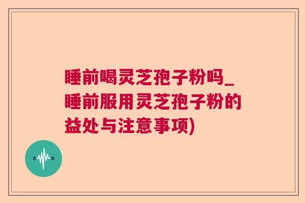 睡前喝灵芝孢子粉吗_睡前服用灵芝孢子粉的益处与注意事项)
