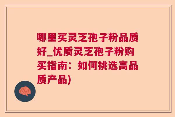 哪里买灵芝孢子粉品质好_优质灵芝孢子粉购买指南：如何挑选高品质产品)