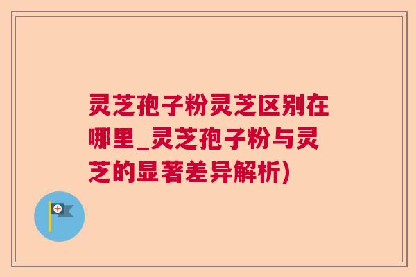 灵芝孢子粉灵芝区别在哪里_灵芝孢子粉与灵芝的显著差异解析)