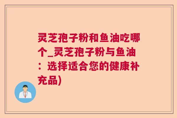 灵芝孢子粉和鱼油吃哪个_灵芝孢子粉与鱼油：选择适合您的健康补充品)