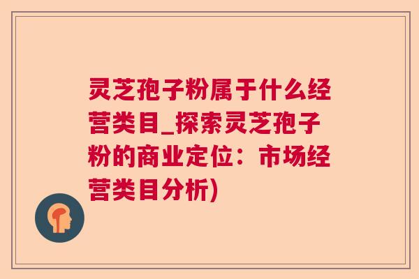 灵芝孢子粉属于什么经营类目_探索灵芝孢子粉的商业定位：市场经营类目分析)