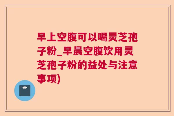 早上空腹可以喝灵芝孢子粉_早晨空腹饮用灵芝孢子粉的益处与注意事项)