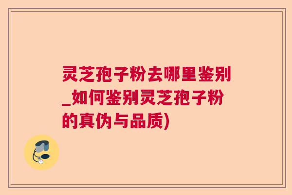 灵芝孢子粉去哪里鉴别_如何鉴别灵芝孢子粉的真伪与品质)