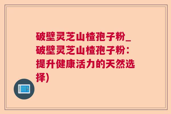 破壁灵芝山楂孢子粉_破壁灵芝山楂孢子粉：提升健康活力的天然选择)