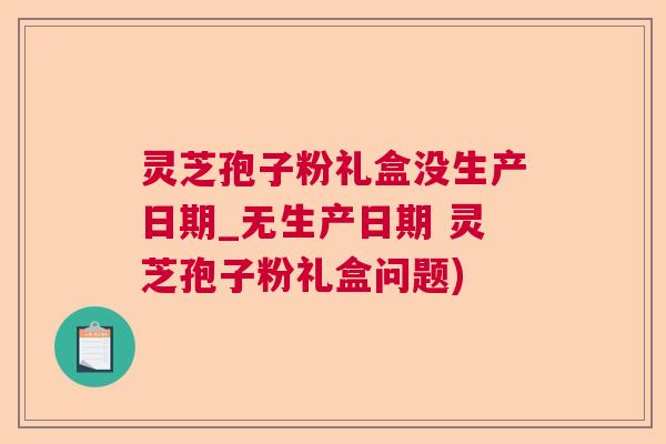 灵芝孢子粉礼盒没生产日期_无生产日期 灵芝孢子粉礼盒问题)