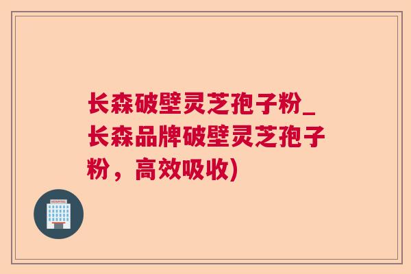 长森破壁灵芝孢子粉_长森品牌破壁灵芝孢子粉，高效吸收)