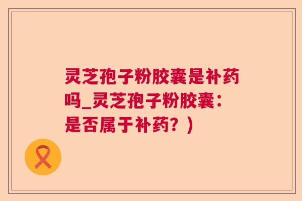 灵芝孢子粉胶囊是补药吗_灵芝孢子粉胶囊：是否属于补药？)