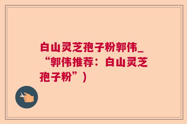 白山灵芝孢子粉郭伟_“郭伟推荐：白山灵芝孢子粉”)