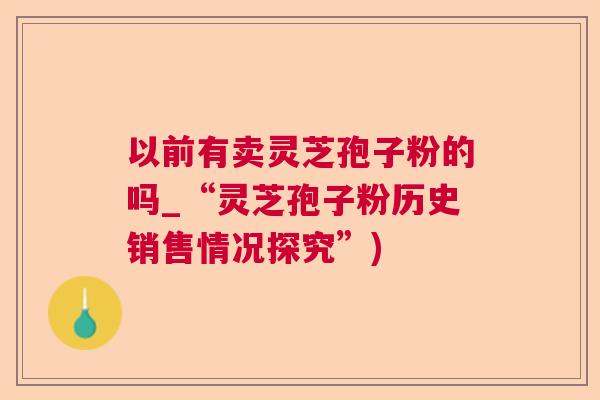 以前有卖灵芝孢子粉的吗_“灵芝孢子粉历史销售情况探究”)