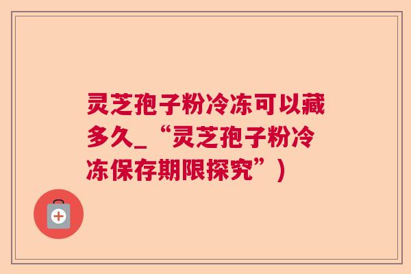 灵芝孢子粉冷冻可以藏多久_“灵芝孢子粉冷冻保存期限探究”)