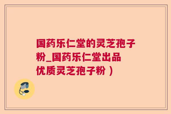 国药乐仁堂的灵芝孢子粉_国药乐仁堂出品 优质灵芝孢子粉 )