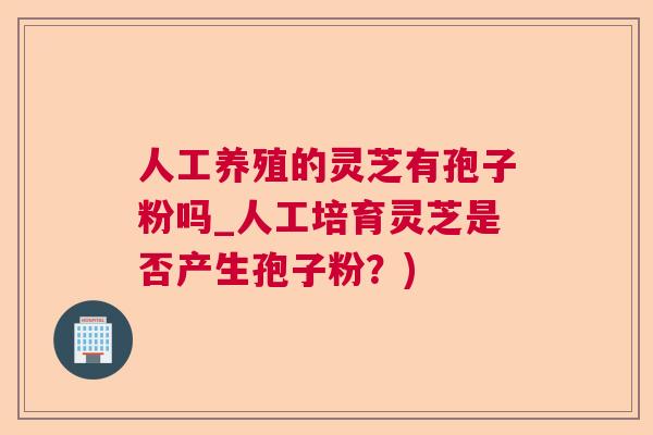 人工养殖的灵芝有孢子粉吗_人工培育灵芝是否产生孢子粉？)