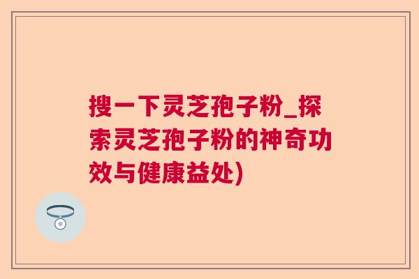搜一下灵芝孢子粉_探索灵芝孢子粉的神奇功效与健康益处)