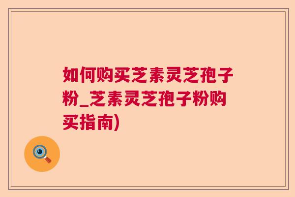 如何购买芝素灵芝孢子粉_芝素灵芝孢子粉购买指南)