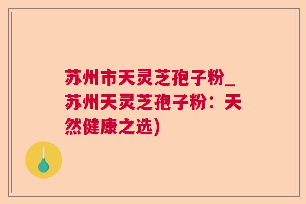 苏州市天灵芝孢子粉_苏州天灵芝孢子粉：天然健康之选)